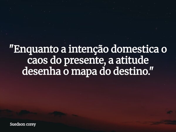 ​"Enquanto a intenção domestica o caos do presente, a atitude desenha o mapa do destino."... Frase de Suedson corey.