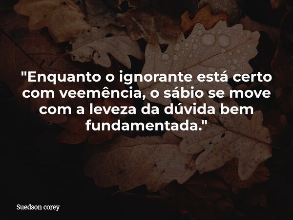 ​"Enquanto o ignorante está certo com veemência, o sábio se move com a leveza da dúvida bem fundamentada."... Frase de Suedson corey.