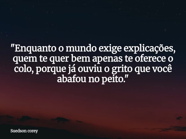 ​"Enquanto o mundo exige explicações, quem te quer bem apenas te oferece o colo, porque já ouviu o grito que você abafou no peito."... Frase de Suedson corey.