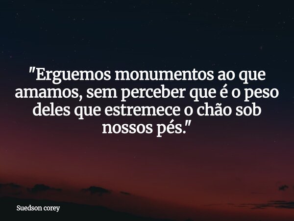 ​"Erguemos monumentos ao que amamos, sem perceber que é o peso deles que estremece o chão sob nossos pés."... Frase de Suedson corey.