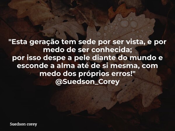 "Esta geração tem sede por ser vista, e por medo de ser conhecida; por isso despe a pele diante do mundo e esconde a alma até de si mesma, com medo dos pró... Frase de Suedson corey.