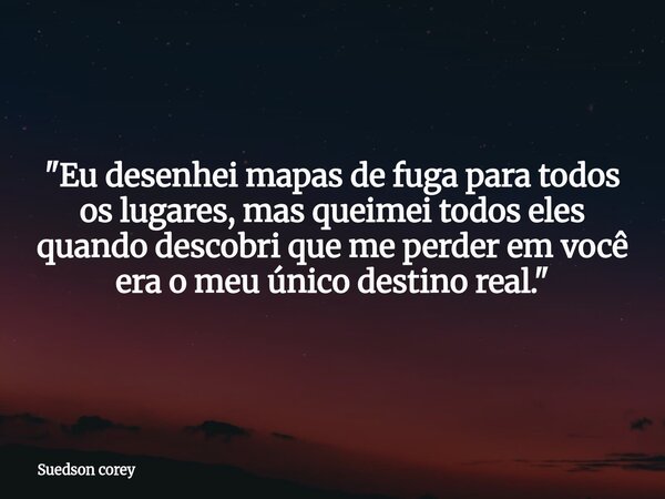 ​"Eu desenhei mapas de fuga para todos os lugares, mas queimei todos eles quando descobri que me perder em você era o meu único destino real."... Frase de Suedson corey.