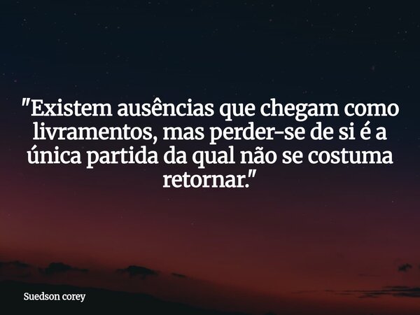 ​"Existem ausências que chegam como livramentos, mas perder-se de si é a única partida da qual não se costuma retornar."... Frase de Suedson corey.