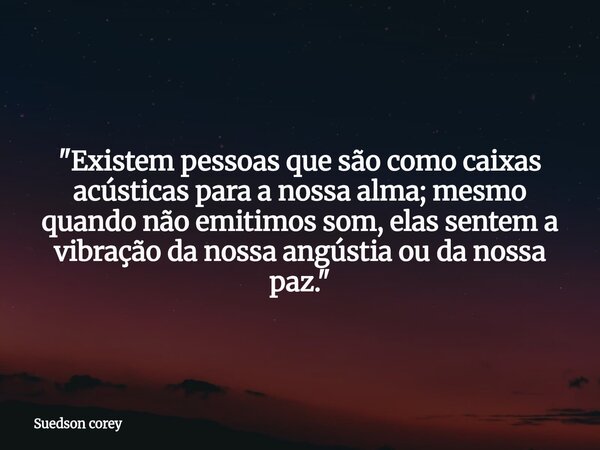 ​"Existem pessoas que são como caixas acústicas para a nossa alma; mesmo quando não emitimos som, elas sentem a vibração da nossa angústia ou da nossa paz.... Frase de Suedson corey.