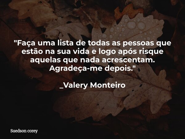 "Faça uma lista de todas as pessoas que estão na sua vida e logo após risque aquelas que nada acrescentam. Agradeça-me depois." _Valery Monteiro... Frase de Suedson corey.