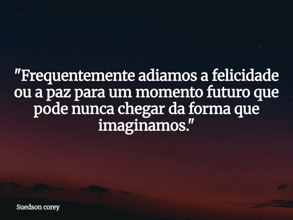 "Frequentemente adiamos a felicidade ou a paz para um momento futuro que pode nunca chegar da forma que imaginamos."... Frase de Suedson corey.