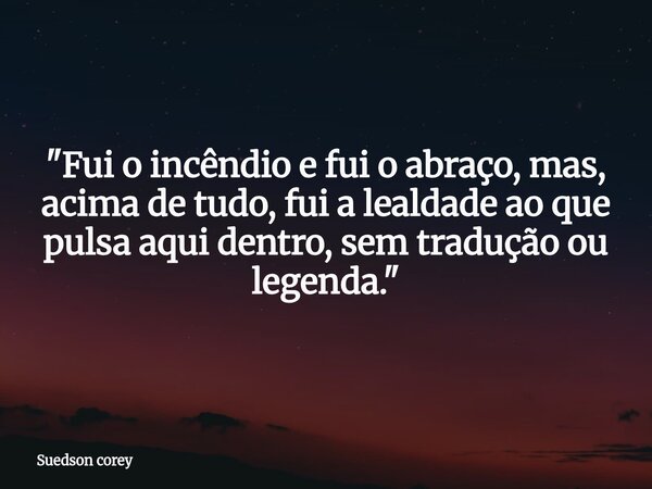 "Fui o incêndio e fui o abraço, mas, acima de tudo, fui a lealdade ao que pulsa aqui dentro, sem tradução ou legenda."... Frase de Suedson corey.