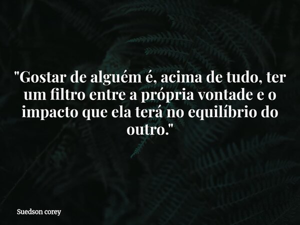 "Gostar de alguém é, acima de tudo, ter um filtro entre a própria vontade e o impacto que ela terá no equilíbrio do outro."... Frase de Suedson corey.