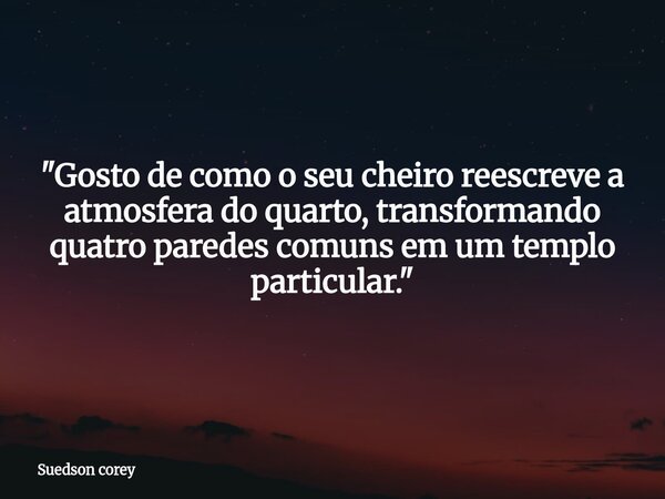 ​"Gosto de como o seu cheiro reescreve a atmosfera do quarto, transformando quatro paredes comuns em um templo particular."... Frase de Suedson corey.