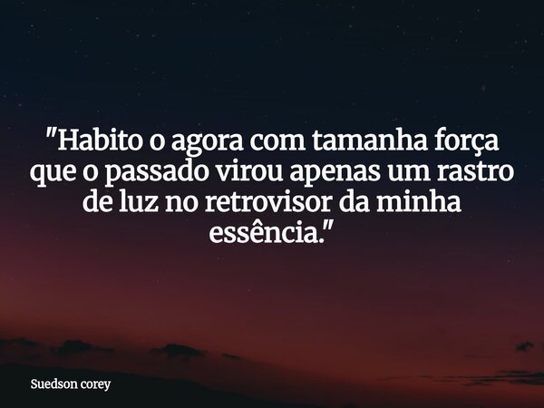 "Habito o agora com tamanha força que o passado virou apenas um rastro de luz no retrovisor da minha essência."... Frase de Suedson corey.