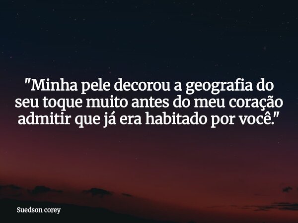 ​"Minha pele decorou a geografia do seu toque muito antes do meu coração admitir que já era habitado por você."... Frase de Suedson corey.