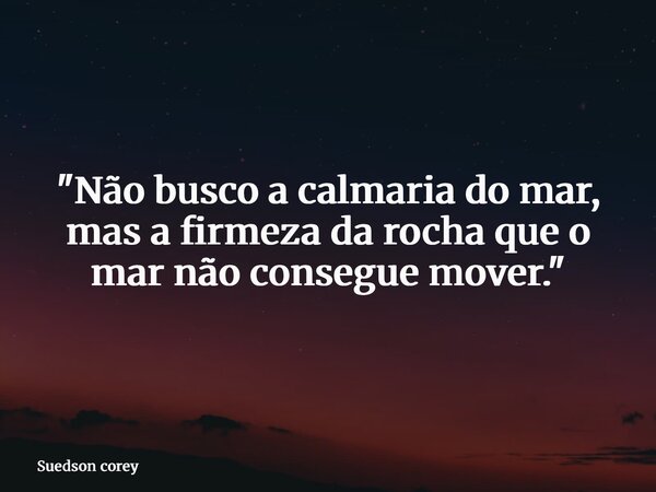 "Não busco a calmaria do mar, mas a firmeza da rocha que o mar não consegue mover."... Frase de Suedson corey.