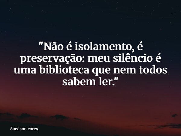 "Não é isolamento, é preservação: meu silêncio é uma biblioteca que nem todos sabem ler."... Frase de Suedson corey.