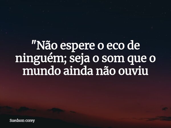 "Não espere o eco de ninguém; seja o som que o mundo ainda não ouviu... Frase de Suedson corey.