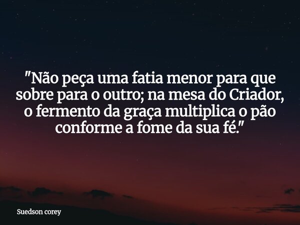 ​"Não peça uma fatia menor para que sobre para o outro; na mesa do Criador, o fermento da graça multiplica o pão conforme a fome da sua fé."... Frase de Suedson corey.