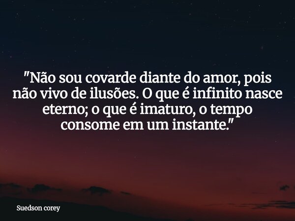 ​"Não sou covarde diante do amor, pois não vivo de ilusões. O que é infinito nasce eterno; o que é imaturo, o tempo consome em um instante."... Frase de Suedson corey.