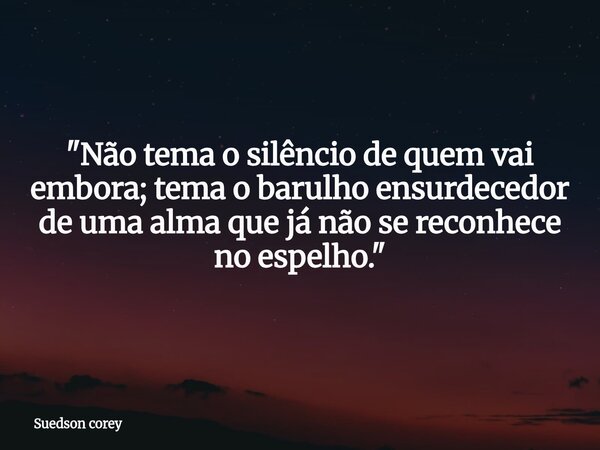 ​"Não tema o silêncio de quem vai embora; tema o barulho ensurdecedor de uma alma que já não se reconhece no espelho."... Frase de Suedson corey.