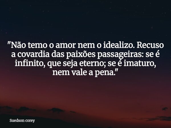 ​"Não temo o amor nem o idealizo. Recuso a covardia das paixões passageiras: se é infinito, que seja eterno; se é imaturo, nem vale a pena."... Frase de Suedson corey.