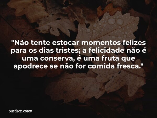 "Não tente estocar momentos felizes para os dias tristes; a felicidade não é uma conserva, é uma fruta que apodrece se não for comida fresca."... Frase de Suedson corey.