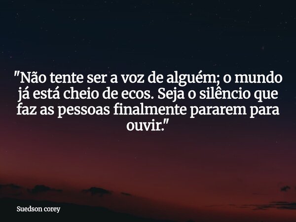 ​"Não tente ser a voz de alguém; o mundo já está cheio de ecos. Seja o silêncio que faz as pessoas finalmente pararem para ouvir."... Frase de Suedson corey.