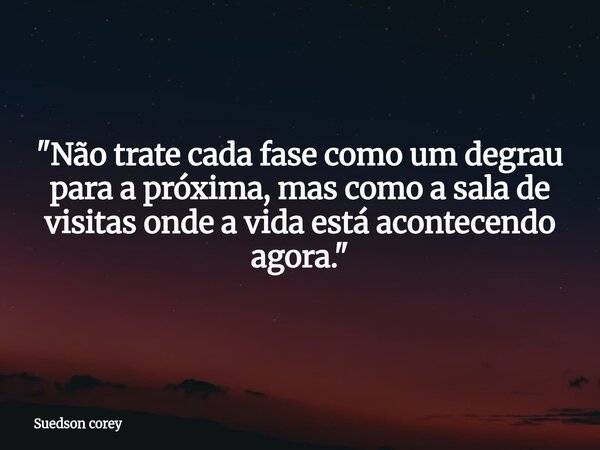 "Não trate cada fase como um degrau para a próxima, mas como a sala de visitas onde a vida está acontecendo agora."... Frase de Suedson corey.
