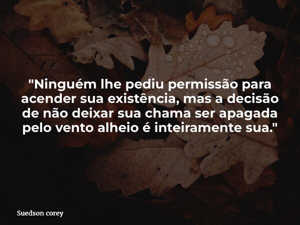 "Ninguém lhe pediu permissão para acender sua existência, mas a decisão de não deixar sua chama ser apagada pelo vento alheio é inteiramente sua."... Frase de Suedson corey.