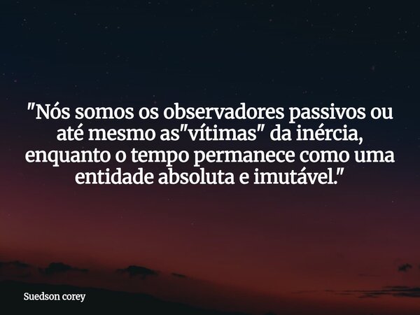 "Nós somos os observadores passivos ou até mesmo as "vítimas" da inércia, enquanto o tempo permanece como uma entidade absoluta e imutável."... Frase de Suedson corey.