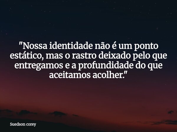 ⁠"Nossa identidade não é um ponto estático, mas o rastro deixado pelo que entregamos e a profundidade do que aceitamos acolher."... Frase de Suedson corey.