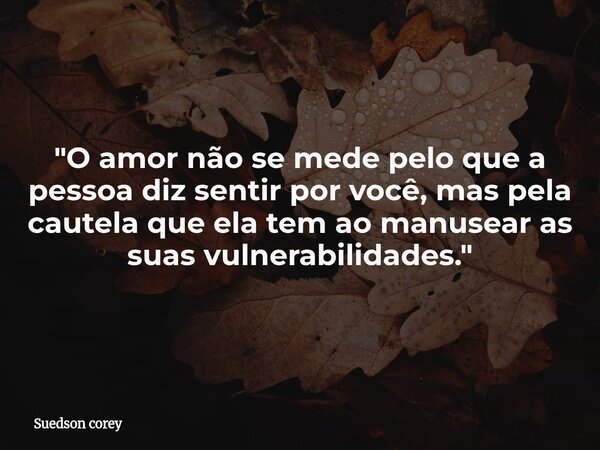 ​"O amor não se mede pelo que a pessoa diz sentir por você, mas pela cautela que ela tem ao manusear as suas vulnerabilidades."... Frase de Suedson corey.
