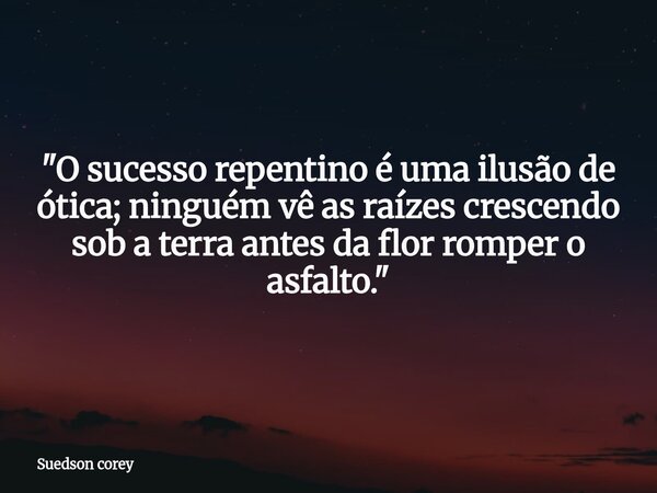 "O sucesso repentino é uma ilusão de ótica; ninguém vê as raízes crescendo sob a terra antes da flor romper o asfalto."... Frase de Suedson corey.