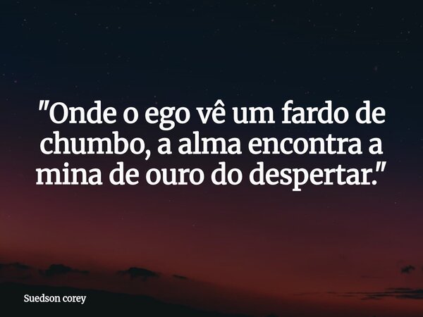 ​"Onde o ego vê um fardo de chumbo, a alma encontra a mina de ouro do despertar."... Frase de Suedson corey.