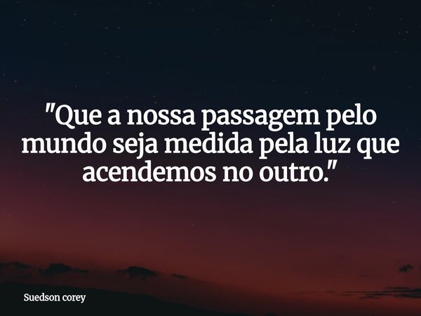 ⁠"Que a nossa passagem pelo mundo seja medida pela luz que acendemos no outro."... Frase de Suedson corey.