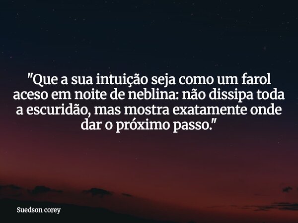 ​"Que a sua intuição seja como um farol aceso em noite de neblina: não dissipa toda a escuridão, mas mostra exatamente onde dar o próximo passo."... Frase de Suedson corey.