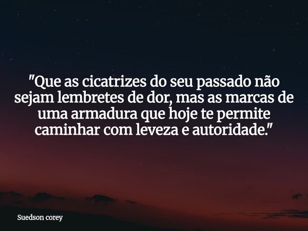 ​"Que as cicatrizes do seu passado não sejam lembretes de dor, mas as marcas de uma armadura que hoje te permite caminhar com leveza e autoridade."... Frase de Suedson corey.