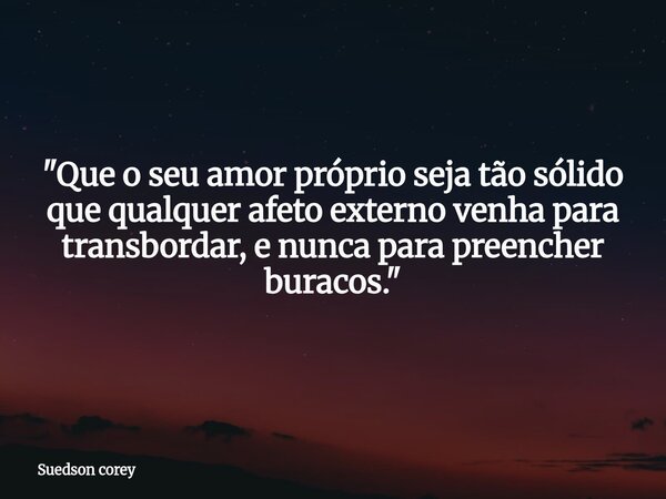 ​"Que o seu amor próprio seja tão sólido que qualquer afeto externo venha para transbordar, e nunca para preencher buracos."... Frase de Suedson corey.