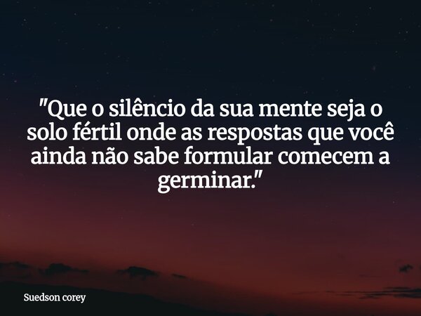 ​"Que o silêncio da sua mente seja o solo fértil onde as respostas que você ainda não sabe formular comecem a germinar."... Frase de Suedson corey.