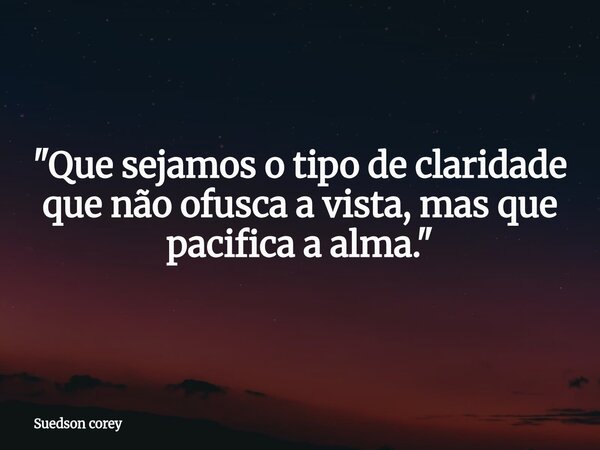 "Que sejamos o tipo de claridade que não ofusca a vista, mas que pacifica a alma."... Frase de Suedson corey.
