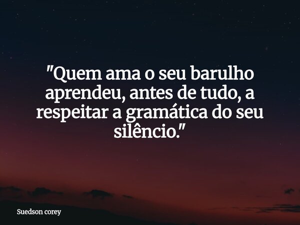"Quem ama o seu barulho aprendeu, antes de tudo, a respeitar a gramática do seu silêncio."... Frase de Suedson corey.