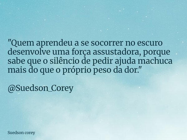 "Quem aprendeu a se socorrer no escuro desenvolve uma força assustadora, porque sabe que o silêncio de pedir ajuda machuca mais do que o próprio peso da do... Frase de Suedson corey.