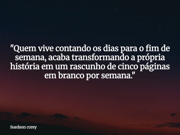 ​"Quem vive contando os dias para o fim de semana, acaba transformando a própria história em um rascunho de cinco páginas em branco por semana."... Frase de Suedson corey.