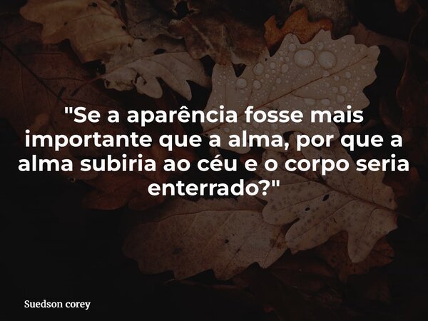 "Se a aparência fosse mais importante que a alma, por que a alma subiria ao céu e o corpo seria enterrado?"... Frase de Suedson corey.
