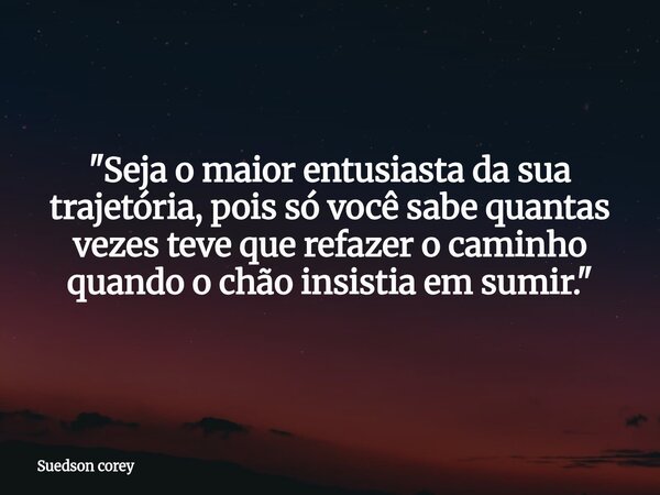 "Seja o maior entusiasta da sua trajetória, pois só você sabe quantas vezes teve que refazer o caminho quando o chão insistia em sumir."... Frase de Suedson corey.
