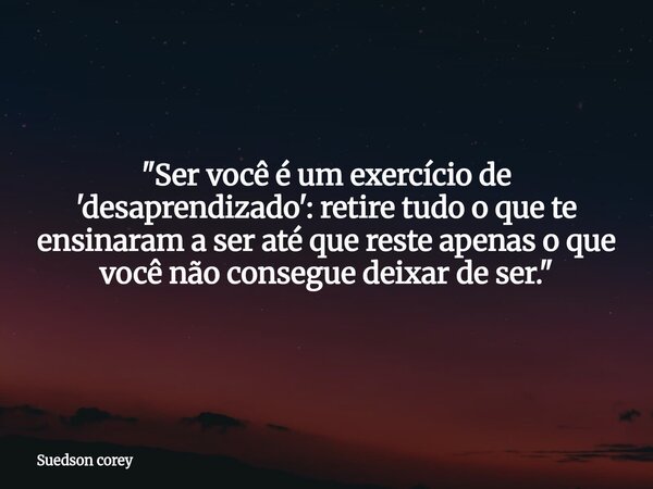 "Ser você é um exercício de 'desaprendizado': retire tudo o que te ensinaram a ser até que reste apenas o que você não consegue deixar de ser."... Frase de Suedson corey.