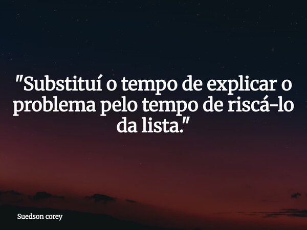 ​"Substituí o tempo de explicar o problema pelo tempo de riscá-lo da lista."... Frase de Suedson corey.