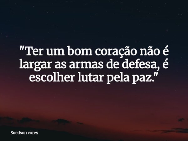 ​"Ter um bom coração não é largar as armas de defesa, é escolher lutar pela paz."... Frase de Suedson corey.
