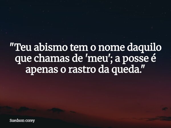 ​"Teu abismo tem o nome daquilo que chamas de 'meu'; a posse é apenas o rastro da queda."... Frase de Suedson corey.