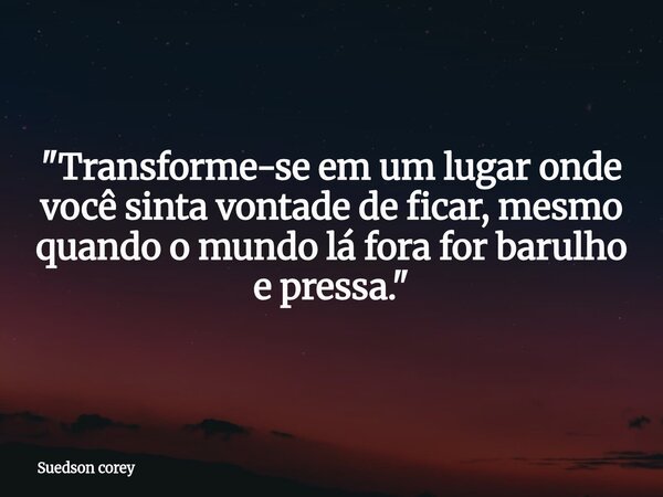 "Transforme-se em um lugar onde você sinta vontade de ficar, mesmo quando o mundo lá fora for barulho e pressa."... Frase de Suedson corey.