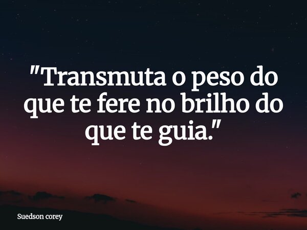 ​"Transmuta o peso do que te fere no brilho do que te guia."... Frase de Suedson corey.