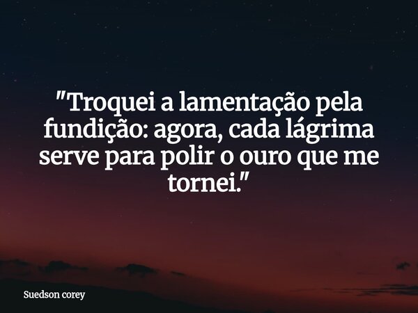 ​"Troquei a lamentação pela fundição: agora, cada lágrima serve para polir o ouro que me tornei."... Frase de Suedson corey.