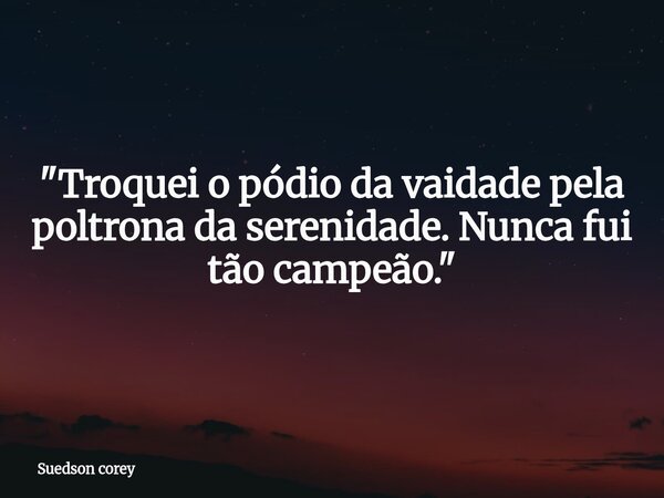 ​"Troquei o pódio da vaidade pela poltrona da serenidade. Nunca fui tão campeão."... Frase de Suedson corey.
